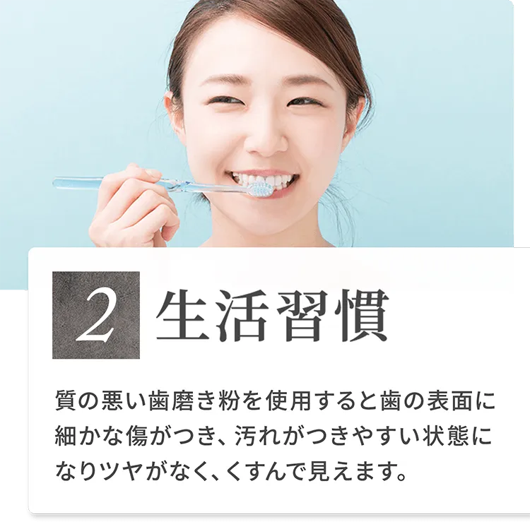 2）生活習慣 質の悪い歯磨き粉を使用すると歯の表面に細かな傷がつき、汚れがつきやすい状態になりツヤがなく、くすんで見えます。